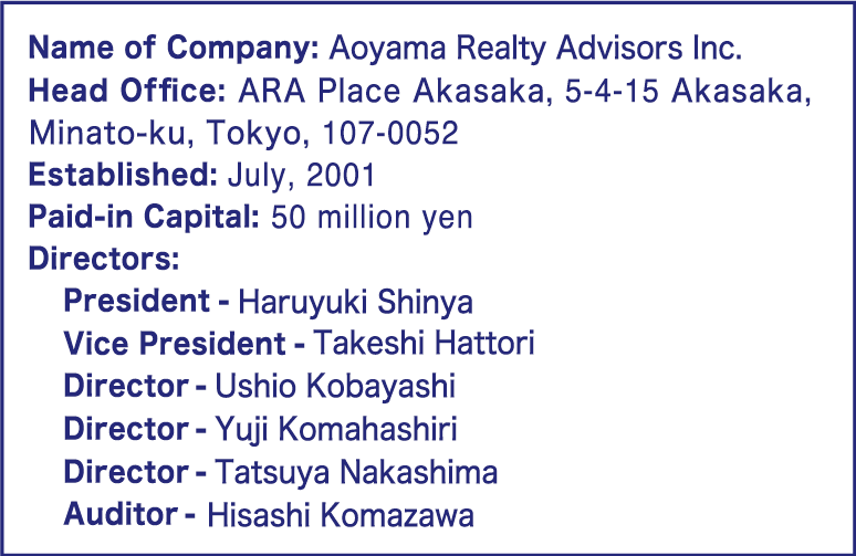 Name of Company: Aoyama Realty Advisors Inc.｜Head Office: ARA Place Akasaka, 5-4-15 Akasaka, Tokyo, 107-0052｜Phone: +81-3-6455-5091｜Website: http://www.ara.jp/en/｜Established: July, 2001｜Paid-in Capital: 50 million yen｜Directors: ｜President - Haruyuki Shinya｜Vice President - Takeshi Hattori｜Director - Ushio Kobayashi｜Auditor - Hisashi Komazawa