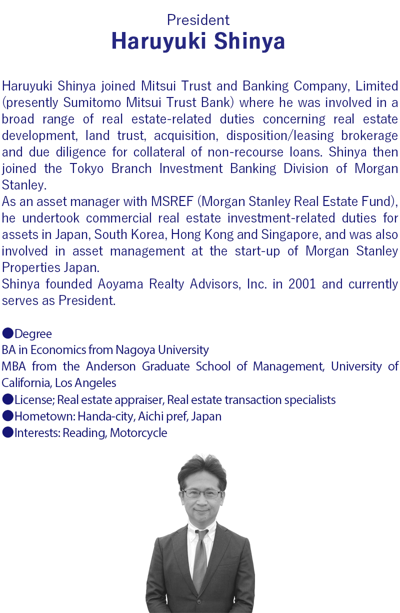 Haruyuki Shinya joined Mitsui Trust and Banking Company, Limited (presently Sumitomo Mitsui Trust Bank). He was involved in a broad range of real estate-related duties concerning real estate development, land trust, acquisition, disposition/leasing brokerage and due diligence for collateral of non-recourse loans.     After studying overseas, Shinya joined the Tokyo Branch Investment Banking Division of Morgan Stanley .      As an asset manager with MSREF (Morgan Stanley Real Estate Fund), he undertook commercial real estate investment-related duties for assets in Japan, South Korea, Hong Kong and Singapore, and was also involved in asset management at the start-up of Morgan Stanley Properties Japan. Shinya founded Aoyama Realty Advisors, Inc. in 2001 and currently serves as President.     Shinya is a graduate of the Nagoya University School of Economics, and The Anderson Graduate School of Management at UCLA. He is a licensed real estate appraiser and real estate transaction specialist.