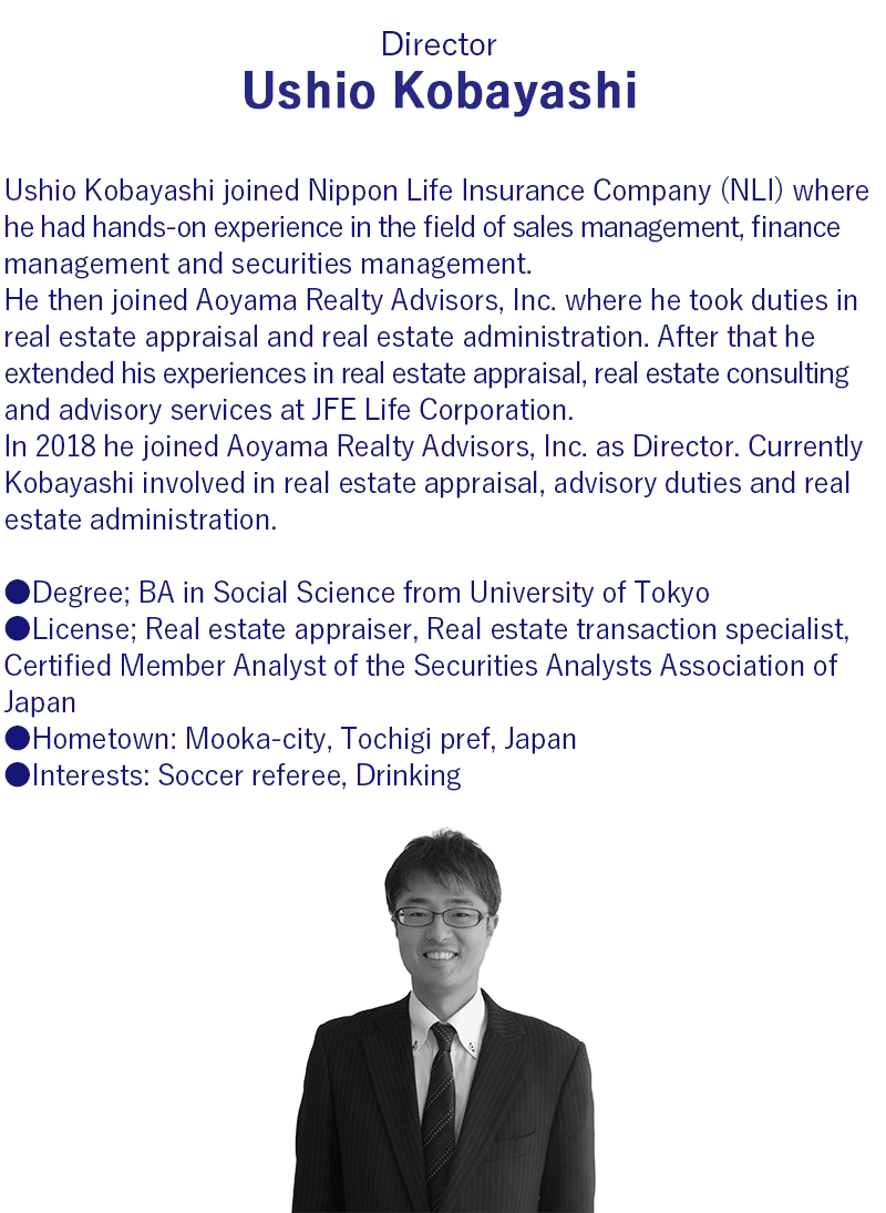 After graduating from University of Tokyo in 1996, Ushio Kobayashi joined Nippon Life Insurance Company (NLI) where he had hands-on experience in the field of finance management as well as securities management.     He joined Aoyama Realty Advisors, Inc. in 2008 and was involved in real estate appraisal and real estate administration.     In 2014 he joined JFE Life Corporation and was involved in real estate appraisal and advisory duties.     From 2015 to 2018 he joined Japan Senior Living Partners, Inc. as a real estate appraiser of Management Committee and participated in decision making of asset acquisition and administration before IPO.     In 2018 he joined Aoyama Realty Advisors, Inc. as Director. He is currently involved in real estate appraisal, advisory duties and real estate administration.     He is a licensed real estate appraiser, real estate transaction specialist and chartered member of the Securities Analysts Association of Japan.