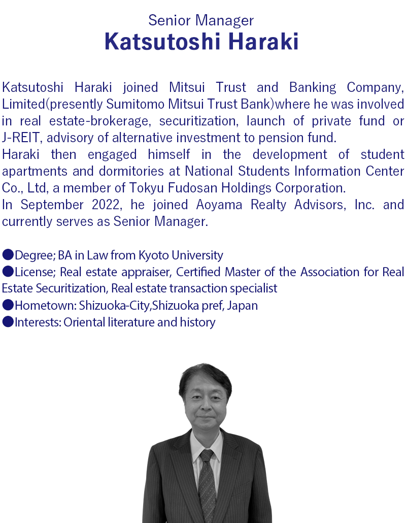 Katsutoshi Haraki joined Mitsui Trust and Banking Company, Limited(presently Sumitomo Mitsui Trust Bank)where he was involved in a broad range of real estate- brokerage, securitization, launch of private fund or J-REIT, advisory of alternative investment to pension fund.Haraki then joined National Students Information Center Co., Ltd belongs to Tokyu Fudosan Holdings Corporation, he engaged in the development of student apartments and student dormitories.In September 2022, he joined Aoyama Realty Advisors, Inc. and currently serves as Senior Manager.