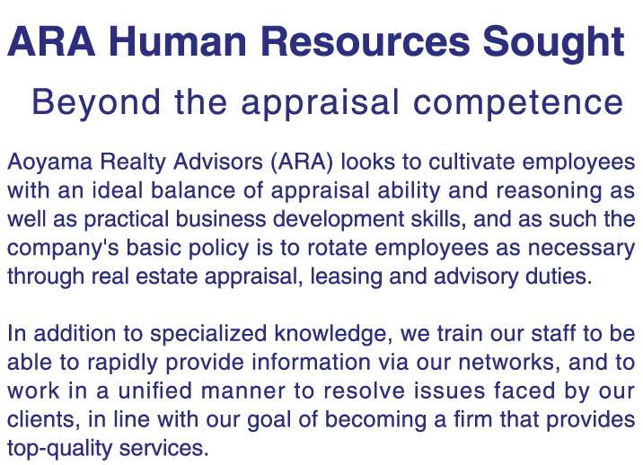 Aoyama Realty Advisors (ARA) looks to cultivate employees with an ideal balance of appraisal ability and reasoning as well as practical business development skills, and as such the company's basic policy is to rotate employees as necessary through real estate appraisal, leasing and advisory duties.     In addition to specialized knowledge, we train our staff to be able to rapidly provide information via our networks, and to work in a unified manner to resolve issues faced by our clients, in line with our goal of becoming a firm that provides top-quality services.